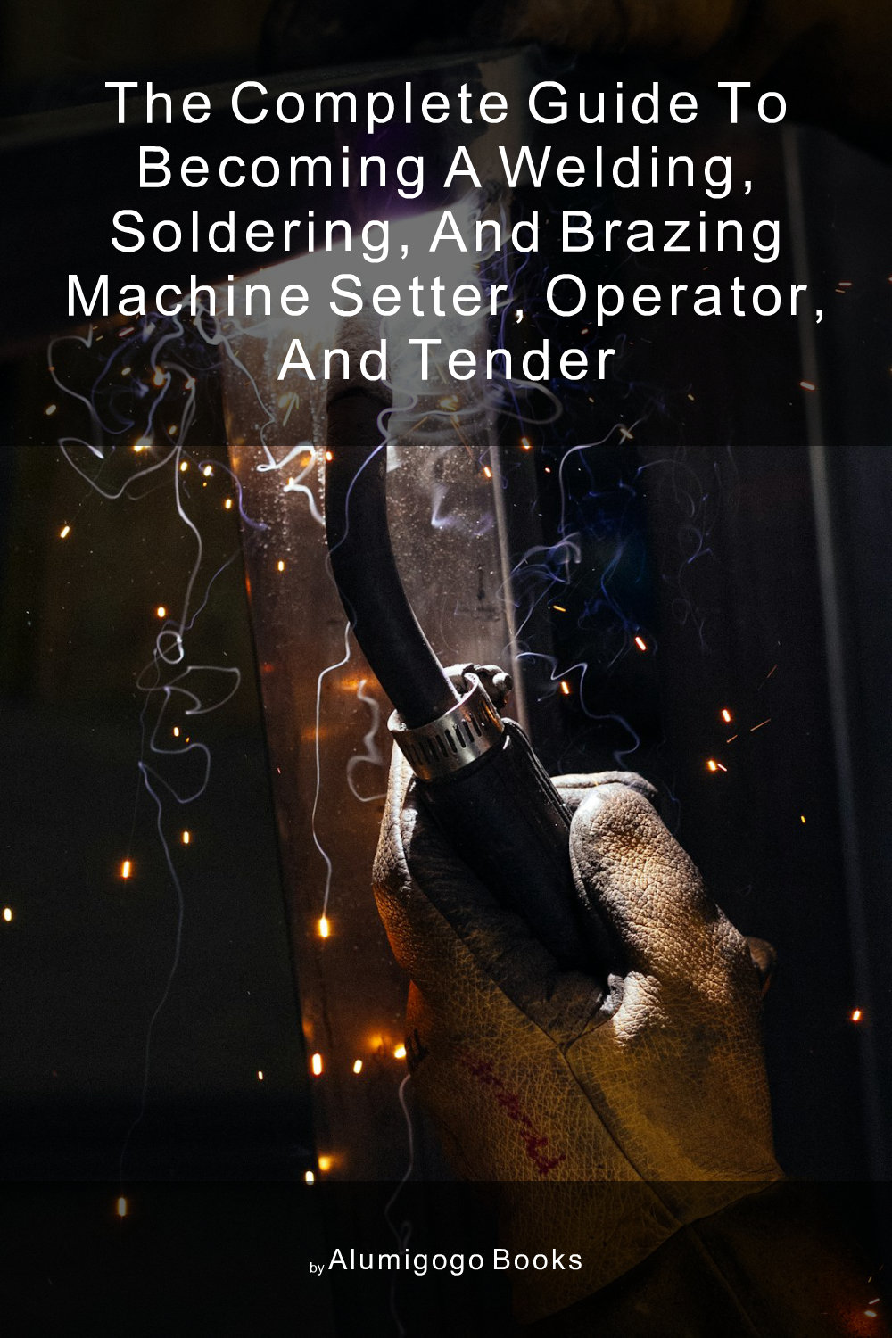 Cover of The Complete Guide to Becoming A Welding, Soldering, and Brazing Machine Setter, Operator, and Tender